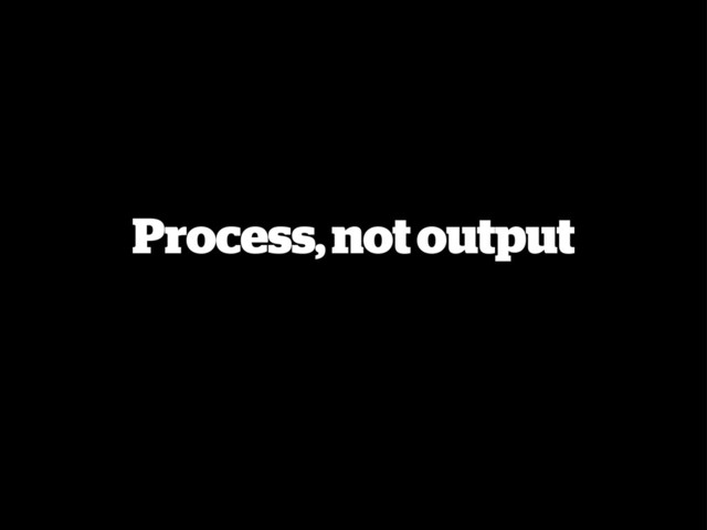 Process, not output
