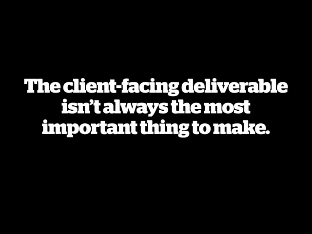 The client-facing deliverable
isn’t always the most
important thing to make.
