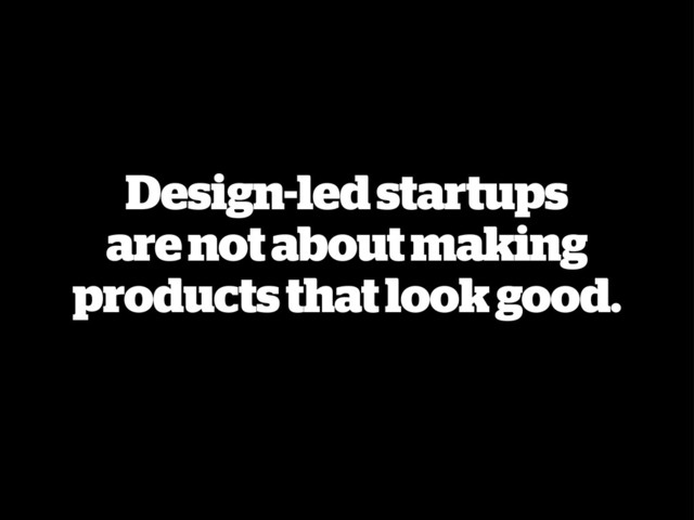 Design-led startups
are not about making
products that look good.
