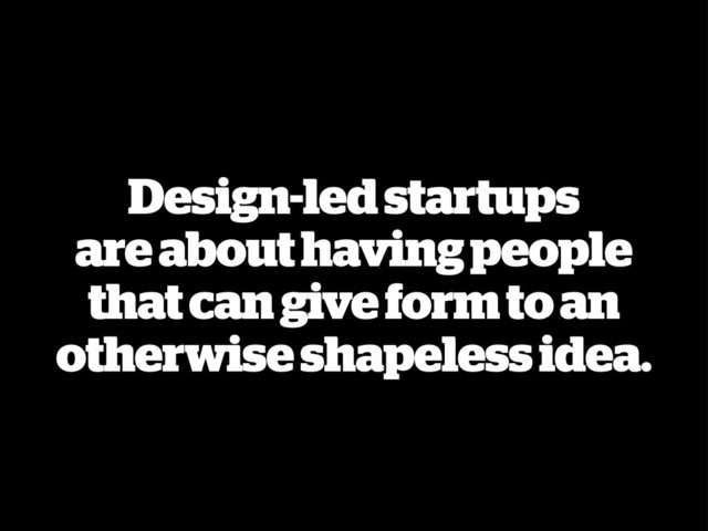 Design-led startups
are about having people
that can give form to an
otherwise shapeless idea.
