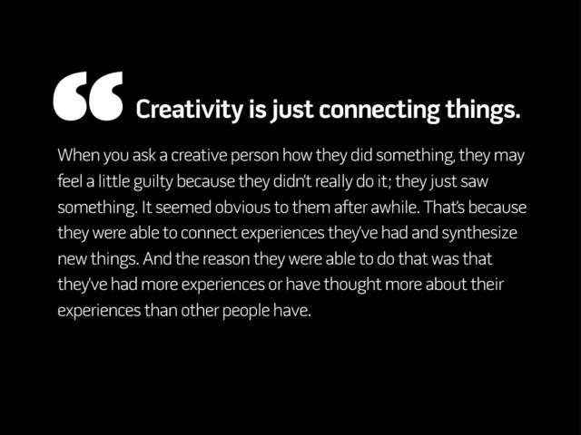 When you ask a creative person how they did something, they may
feel a little guilty because they didn’t really do it; they just saw
something. It seemed obvious to them after awhile. That’s because
they were able to connect experiences they’ve had and synthesize
new things. And the reason they were able to do that was that
they’ve had more experiences or have thought more about their
experiences than other people have.
“Creativity is just connecting things.
