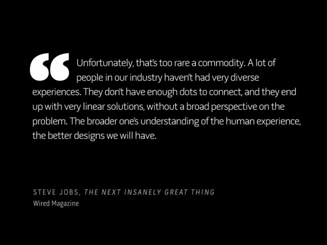 experiences. They don’t have enough dots to connect, and they end
up with very linear solutions, without a broad perspective on the
problem. The broader one’s understanding of the human experience,
the better designs we will have.
STEVE JOBS, THE NEXT INSANELY GREAT THING
Wired Magazine
“Unfortunately, that’s too rare a commodity. A lot of
people in our industry haven’t had very diverse
