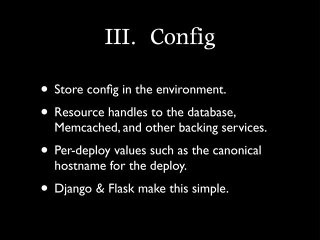 III.	 Config
• Store conﬁg in the environment.
• Resource handles to the database,
Memcached, and other backing services.
• Per-deploy values such as the canonical
hostname for the deploy.
• Django & Flask make this simple.
