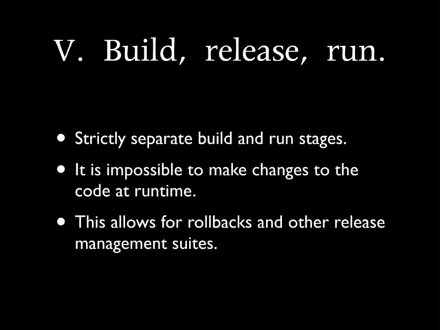 V.	 Build,	 release,	 run.
• Strictly separate build and run stages.
• It is impossible to make changes to the
code at runtime.
• This allows for rollbacks and other release
management suites.
