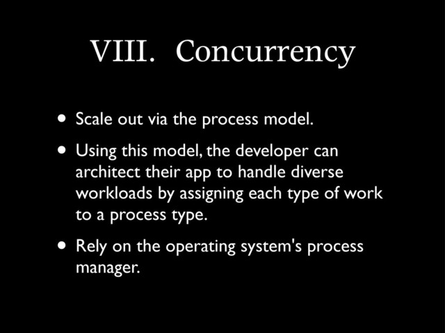 VIII.	 Concurrency
• Scale out via the process model.
• Using this model, the developer can
architect their app to handle diverse
workloads by assigning each type of work
to a process type.
• Rely on the operating system's process
manager.
