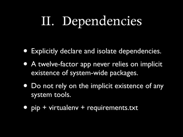 II.	 Dependencies
• Explicitly declare and isolate dependencies.
• A twelve-factor app never relies on implicit
existence of system-wide packages.
• Do not rely on the implicit existence of any
system tools.
• pip + virtualenv + requirements.txt
