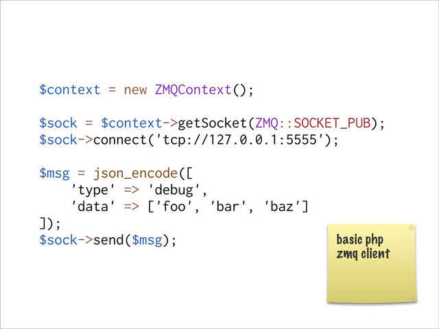 $context = new ZMQContext();
$sock = $context->getSocket(ZMQ::SOCKET_PUB);
$sock->connect('tcp://127.0.0.1:5555');
$msg = json_encode([
'type' => 'debug',
'data' => ['foo', 'bar', 'baz']
]);
$sock->send($msg); basic php
zmq client
