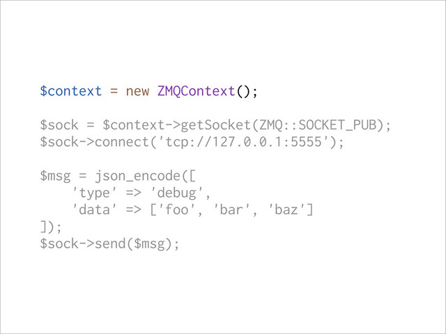 $context = new ZMQContext();
$sock = $context->getSocket(ZMQ::SOCKET_PUB);
$sock->connect('tcp://127.0.0.1:5555');
$msg = json_encode([
'type' => 'debug',
'data' => ['foo', 'bar', 'baz']
]);
$sock->send($msg);
