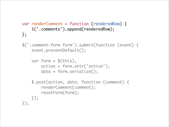 var renderComment = function (renderedRow) {
$('.comments').append(renderedRow);
};
$('.comment-form form').submit(function (event) {
event.preventDefault();
var form = $(this),
action = form.attr('action'),
data = form.serialize();
$.post(action, data, function (comment) {
renderComment(comment);
resetForm(form);
});
});

