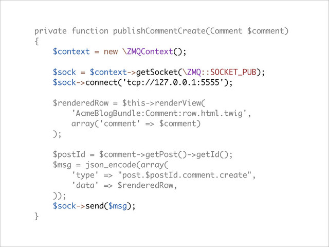 private function publishCommentCreate(Comment $comment)
{
$context = new \ZMQContext();
$sock = $context->getSocket(\ZMQ::SOCKET_PUB);
$sock->connect('tcp://127.0.0.1:5555');
$renderedRow = $this->renderView(
'AcmeBlogBundle:Comment:row.html.twig',
array('comment' => $comment)
);
$postId = $comment->getPost()->getId();
$msg = json_encode(array(
'type' => "post.$postId.comment.create",
'data' => $renderedRow,
));
$sock->send($msg);
}
