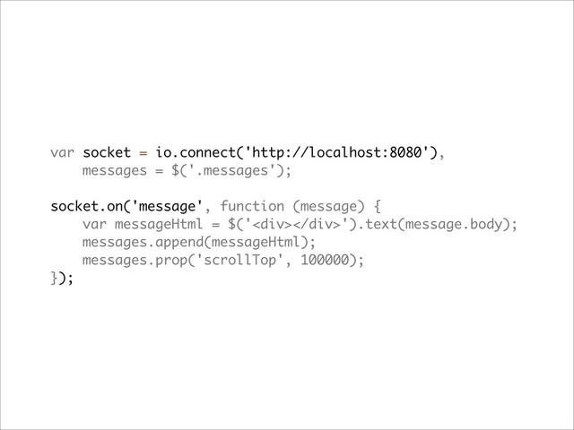 var socket = io.connect('http://localhost:8080'),
messages = $('.messages');
socket.on('message', function (message) {
var messageHtml = $('<div></div>').text(message.body);
messages.append(messageHtml);
messages.prop('scrollTop', 100000);
});
