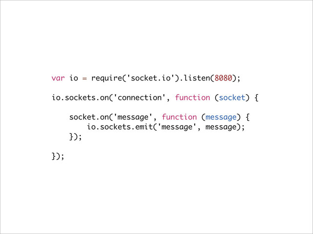 var io = require('socket.io').listen(8080);
io.sockets.on('connection', function (socket) {
socket.on('message', function (message) {
io.sockets.emit('message', message);
});
});
