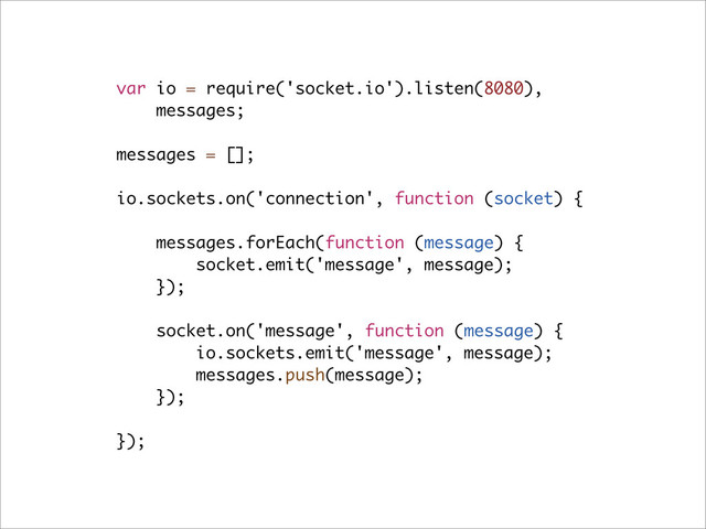 var io = require('socket.io').listen(8080),
messages;
messages = [];
io.sockets.on('connection', function (socket) {
messages.forEach(function (message) {
socket.emit('message', message);
});
socket.on('message', function (message) {
io.sockets.emit('message', message);
messages.push(message);
});
});
