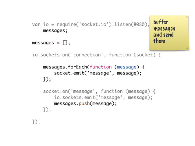 var io = require('socket.io').listen(8080),
messages;
messages = [];
io.sockets.on('connection', function (socket) {
messages.forEach(function (message) {
socket.emit('message', message);
});
socket.on('message', function (message) {
io.sockets.emit('message', message);
messages.push(message);
});
});
buffer
messages
and send
them
