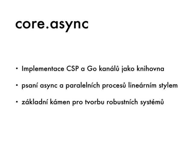 core.async
• Implementace CSP a Go kanálů jako knihovna
• psaní async a paralelních procesů lineárním stylem
• základní kámen pro tvorbu robustních systémů
