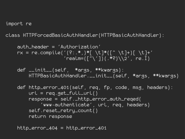 import re
class HTTPForcedBasicAuthHandler(HTTPBasicAuthHandler):
auth_header = 'Authorization'
rx = re.compile('(?:.*,)*[ \t]*([^ \t]+)[ \t]+'
'realm=(["\'])(.*?)\\2', re.I)
def __init__(self, *args, **kwargs):
HTTPBasicAuthHandler.__init__(self, *args, **kwargs)
def http_error_401(self, req, fp, code, msg, headers):
url = req.get_full_url()
response = self._http_error_auth_reqed(
'www-authenticate', url, req, headers)
self.reset_retry_count()
return response
http_error_404 = http_error_401
