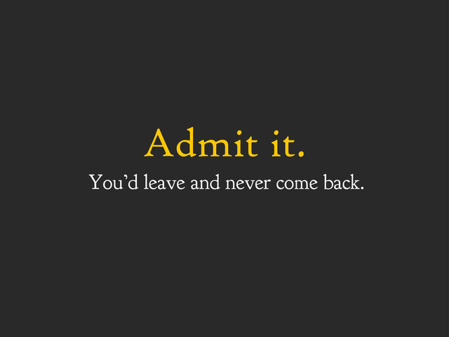 Admit it.
You’d leave and never come back.
