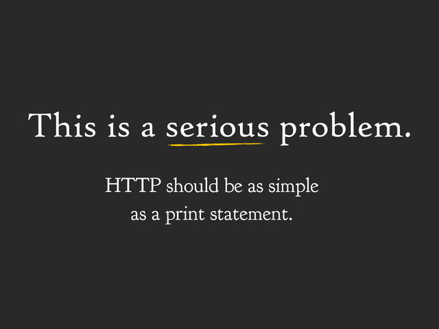 This is a serious problem.
HTTP should be as simple
as a print statement.

