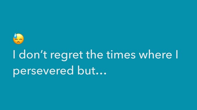 😓


I don’t regret the times where I
persevered but…
