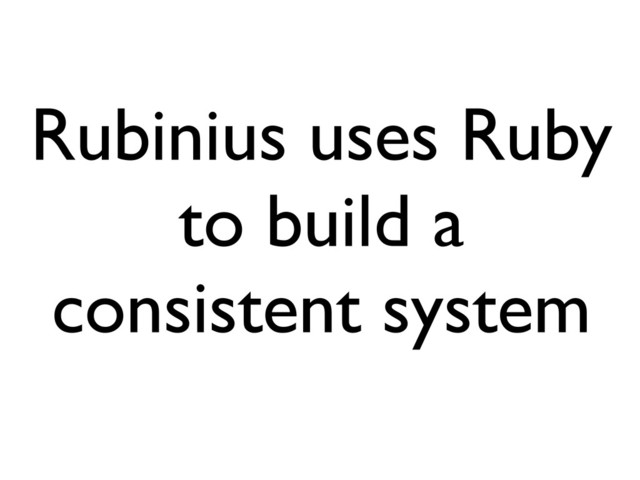Rubinius uses Ruby
to build a
consistent system
