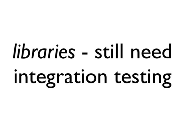 libraries - still need
integration testing
