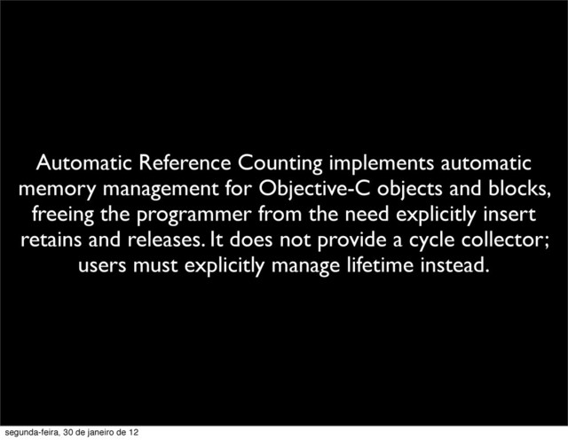 Automatic Reference Counting implements automatic
memory management for Objective-C objects and blocks,
freeing the programmer from the need explicitly insert
retains and releases. It does not provide a cycle collector;
users must explicitly manage lifetime instead.
segunda-feira, 30 de janeiro de 12
