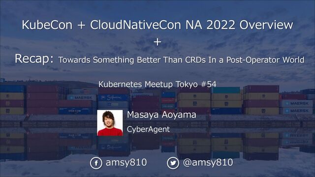 Masaya Aoyama
CyberAgent
KubeCon + CloudNativeCon NA 2022 Overview
+
Recap: Towards Something Better Than CRDs In a Post-Operator World
Kubernetes Meetup Tokyo #54
amsy810 @amsy810
