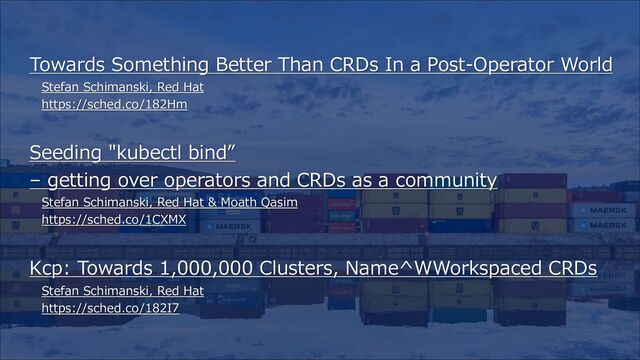 Towards Something Better Than CRDs In a Post-Operator World
Stefan Schimanski, Red Hat
https://sched.co/182Hm
Seeding "kubectl bind”
– getting over operators and CRDs as a community
Stefan Schimanski, Red Hat & Moath Qasim
https://sched.co/1CXMX
Kcp: Towards 1,000,000 Clusters, Name^WWorkspaced CRDs
Stefan Schimanski, Red Hat
https://sched.co/182I7

