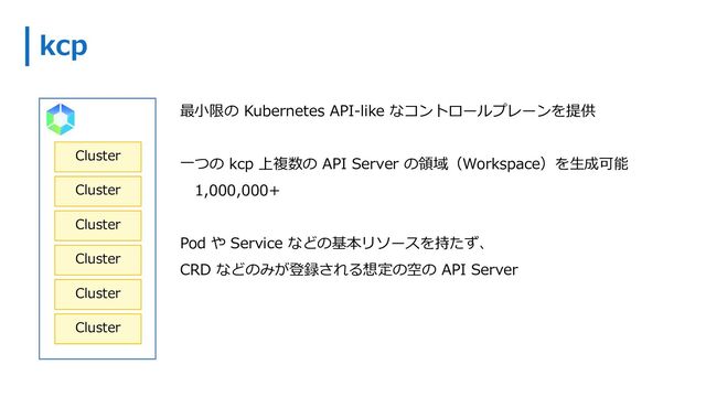 kcp
最⼩限の Kubernetes API-like なコントロールプレーンを提供
⼀つの kcp 上複数の API Server の領域（Workspace）を⽣成可能
1,000,000+
Pod や Service などの基本リソースを持たず、
CRD などのみが登録される想定の空の API Server
Cluster
Cluster
Cluster
Cluster
Cluster
Cluster
