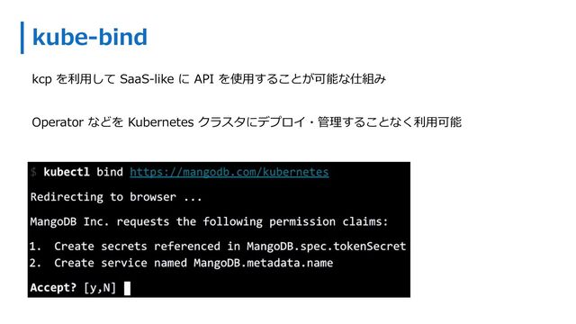 kube-bind
kcp を利⽤して SaaS-like に API を使⽤することが可能な仕組み
Operator などを Kubernetes クラスタにデプロイ・管理することなく利⽤可能
