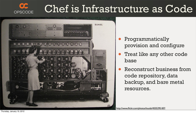 Chef is Infrastructure as Code
http://www.ﬂickr.com/photos/louisb/4555295187/
• Programmatically
provision and configure
• Treat like any other code
base
• Reconstruct business from
code repository, data
backup, and bare metal
resources.
Thursday, January 19, 2012
