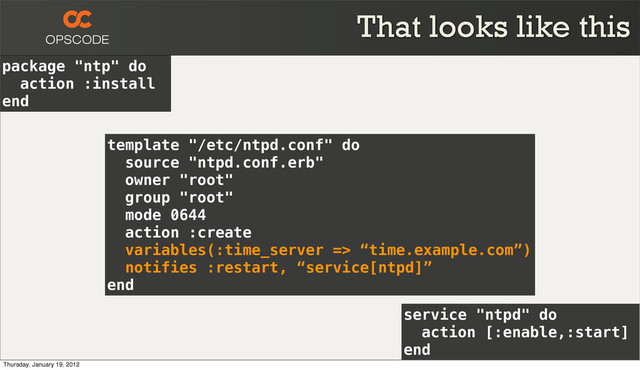 package "ntp" do
action :install
end
service "ntpd" do
action [:enable,:start]
end
template "/etc/ntpd.conf" do
source "ntpd.conf.erb"
owner "root"
group "root"
mode 0644
action :create
variables(:time_server => “time.example.com”)
notifies :restart, “service[ntpd]”
end
That looks like this
Thursday, January 19, 2012

