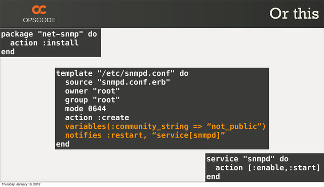 package "net-snmp" do
action :install
end
service "snmpd" do
action [:enable,:start]
end
template "/etc/snmpd.conf" do
source "snmpd.conf.erb"
owner "root"
group "root"
mode 0644
action :create
variables(:community_string => “not_public”)
notifies :restart, “service[snmpd]”
end
Or this
Thursday, January 19, 2012
