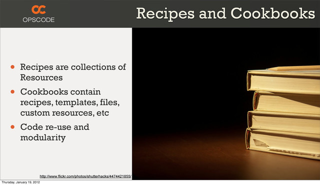 Recipes and Cookbooks
• Recipes are collections of
Resources
• Cookbooks contain
recipes, templates, files,
custom resources, etc
• Code re-use and
modularity
http://www.flickr.com/photos/shutterhacks/4474421855/
Thursday, January 19, 2012
