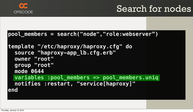 pool_members = search("node","role:webserver”)
template "/etc/haproxy/haproxy.cfg" do
source "haproxy-app_lb.cfg.erb"
owner "root"
group "root"
mode 0644
variables :pool_members => pool_members.uniq
notifies :restart, "service[haproxy]"
end
Search for nodes
Thursday, January 19, 2012
