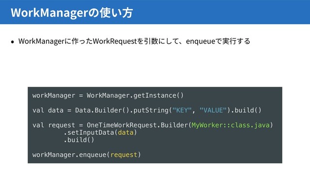 WorkManager WorkRequest enqueue
WorkManager
// Workerに値を与える
val data = Data.Builder().putString(“KEY”, “VALUE”).build()
OneTimeWorkRequest.Builder(MyWorker::class.java)
.setInputData(data)
.build()
// Workerで値を取り出す
getInputData().getString(“KEY”)
˖ 8PSL.BOBHFSFORVFVFׅ׷׌ֽ
欰䧭׃׋8PSL3FRVFTUך㹋遤
workManager = WorkManager.getInstance()
val data = Data.Builder().putString("KEY", "VALUE").build()
val request = OneTimeWorkRequest.Builder(MyWorker::class.java)
.setInputData(data)
.build()
workManager.enqueue(request)
