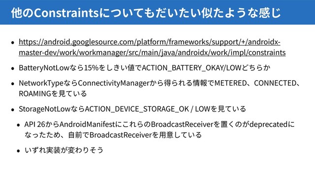 https://android.googlesource.com/platform/frameworks/support/+/androidx-
master-dev/work/workmanager/src/main/java/androidx/work/impl/constraints
BatteryNotLow 15% ACTION_BATTERY_OKAY/LOW
NetworkType ConnectivityManager METERED CONNECTED
ROAMING
StorageNotLow ACTION_DEVICE_STORAGE_OK / LOW
API 26 AndroidManifest BroadcastReceiver deprecated
BroadcastReceiver
Constraints
