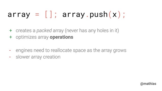 @mathias
+ creates a packed array (never has any holes in it)
+ optimizes array operations
- engines need to reallocate space as the array grows
- slower array creation
array = []; array.push(x);
