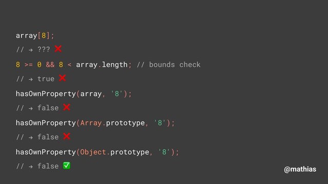 @mathias
array[8]; 
// " ??? ❌ 
8 >= 0 && 8 < array.length; // bounds check
// " true ❌
hasOwnProperty(array, '8'); 
// " false ❌
hasOwnProperty(Array.prototype, '8');
// " false ❌
hasOwnProperty(Object.prototype, '8');
// " false ✅
