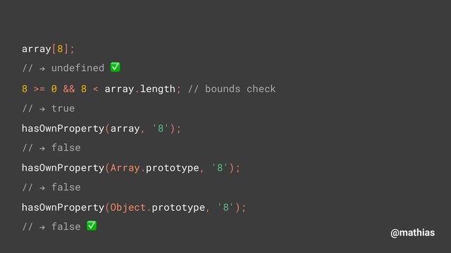 @mathias
array[8]; 
// " undefined ✅ 
8 >= 0 && 8 < array.length; // bounds check
// " true
hasOwnProperty(array, '8'); 
// " false
hasOwnProperty(Array.prototype, '8');
// " false
hasOwnProperty(Object.prototype, '8');
// " false ✅
