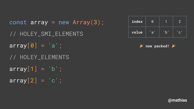 @mathias
const array = new Array(3); 
// HOLEY_SMI_ELEMENTS 
array[0] = 'a'; 
// HOLEY_ELEMENTS
array[1] = 'b'; 
array[2] = 'c'; 
index 0 1 2
value 'a' 'b' 'c'
( now packed! (

