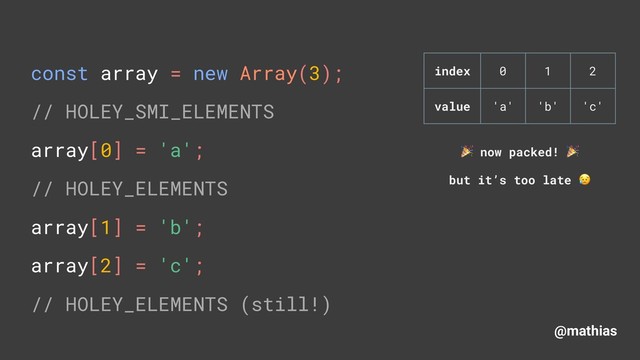 @mathias
const array = new Array(3); 
// HOLEY_SMI_ELEMENTS 
array[0] = 'a'; 
// HOLEY_ELEMENTS
array[1] = 'b'; 
array[2] = 'c'; 
// HOLEY_ELEMENTS (still!)
( now packed! (
but it’s too late )
index 0 1 2
value 'a' 'b' 'c'
