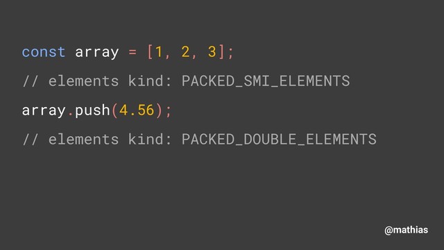 @mathias
const array = [1, 2, 3]; 
// elements kind: PACKED_SMI_ELEMENTS 
array.push(4.56); 
// elements kind: PACKED_DOUBLE_ELEMENTS
