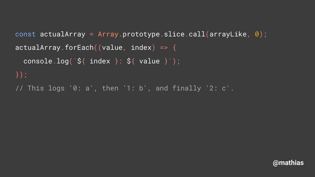 @mathias
const actualArray = Array.prototype.slice.call(arrayLike, 0); 
actualArray.forEach((value, index) => { 
console.log(`${ index }: ${ value }`); 
}); 
// This logs '0: a', then '1: b', and finally '2: c'.

