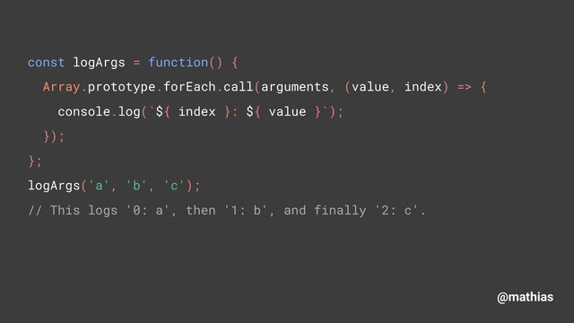 @mathias
const logArgs = function() { 
Array.prototype.forEach.call(arguments, (value, index) => { 
console.log(`${ index }: ${ value }`); 
}); 
}; 
logArgs('a', 'b', 'c'); 
// This logs '0: a', then '1: b', and finally '2: c'.
