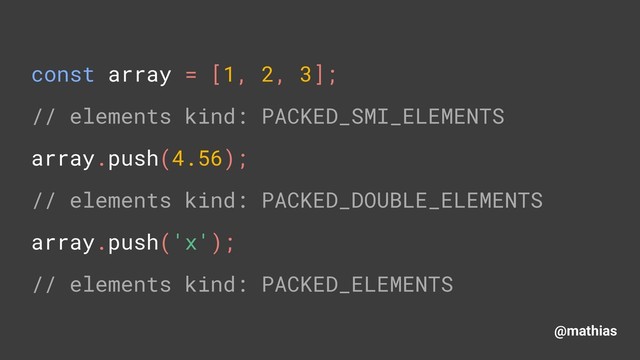 @mathias
const array = [1, 2, 3]; 
// elements kind: PACKED_SMI_ELEMENTS 
array.push(4.56); 
// elements kind: PACKED_DOUBLE_ELEMENTS 
array.push('x'); 
// elements kind: PACKED_ELEMENTS
