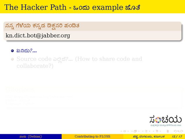 . . . . . .
The Hacker Path - ಒಂದು example ೊ ೆ
.
ನನ¹ ೆ ೆಯ ಕನ¹ಡ ಕÆನ ಪಂ ತ
.
.
.
.
.
.
.
.
kn.dict.bot@jabber.org
ಏ ದು?...
Source code ಎ Â ೆ?... (How to share code and
collaborate?)
.
Gitorious
.
.
.
.
.
.
.
.
URL: https://gitorious.org/dictionary-bot
License: GPLv3
Language: Python
ಾಸು (Debian) Contributing to FLOSS ¤ೆ ೆ