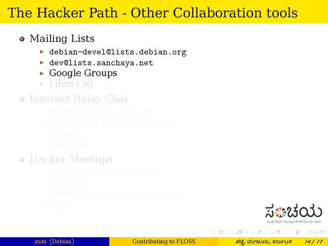 . . . . . .
The Hacker Path - Other Collaboration tools
Mailing Lists
▶ debian-devel@lists.debian.org
▶ dev@lists.sanchaya.net
▶ Google Groups
▶ Libre List
Internet Relay Chat
▶ #debian-in irc.oftc.net
▶ #sanchaya irc.freenode.net
▶ Pidgin
▶ Chatzilla
Hacker Meetups
▶ DebConf, MiniDebconf's
▶ FudCon
▶ Fossmeet http://fossmeet.in
▶ ¤ೆ ೆ