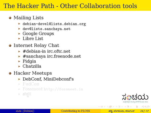 . . . . . .
The Hacker Path - Other Collaboration tools
Mailing Lists
▶ debian-devel@lists.debian.org
▶ dev@lists.sanchaya.net
▶ Google Groups
▶ Libre List
Internet Relay Chat
▶ #debian-in irc.oftc.net
▶ #sanchaya irc.freenode.net
▶ Pidgin
▶ Chatzilla
Hacker Meetups
▶ DebConf, MiniDebconf's
▶ FudCon
▶ Fossmeet http://fossmeet.in
▶ ¤ೆ ೆ