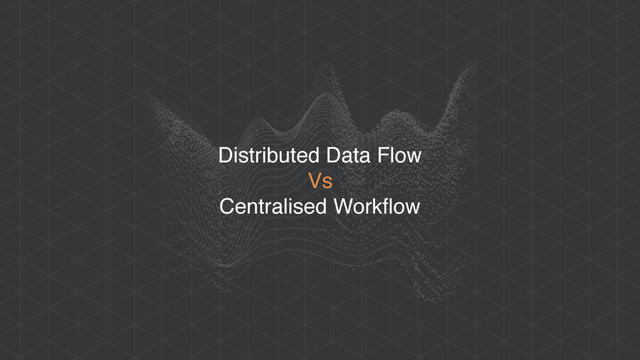 Distributed Data Flow
Vs
Centralised Workflow
